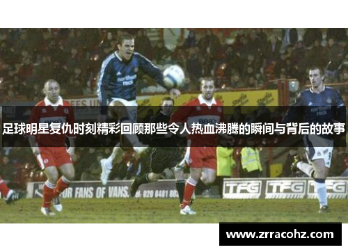 足球明星复仇时刻精彩回顾那些令人热血沸腾的瞬间与背后的故事