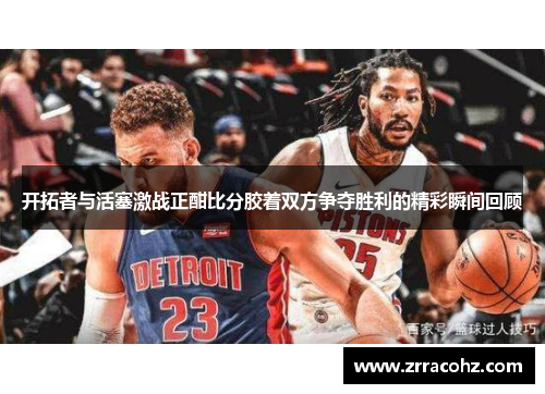 开拓者与活塞激战正酣比分胶着双方争夺胜利的精彩瞬间回顾